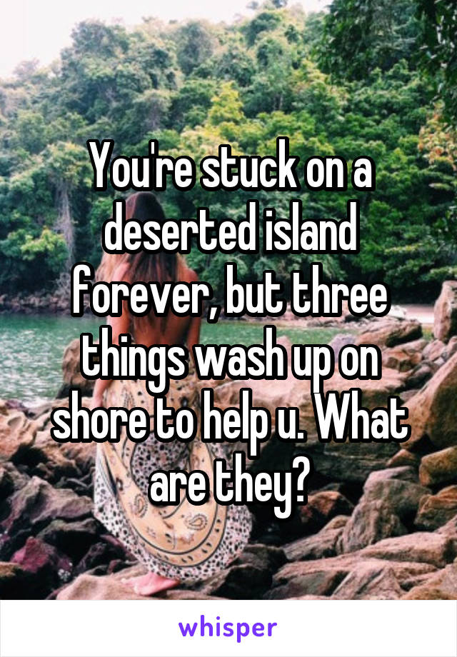 You're stuck on a deserted island forever, but three things wash up on shore to help u. What are they?