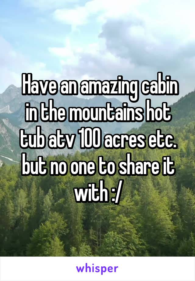  Have an amazing cabin in the mountains hot tub atv 100 acres etc. but no one to share it with :/