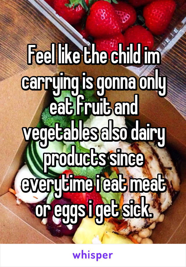 Feel like the child im carrying is gonna only eat fruit and vegetables also dairy products since everytime i eat meat or eggs i get sick.