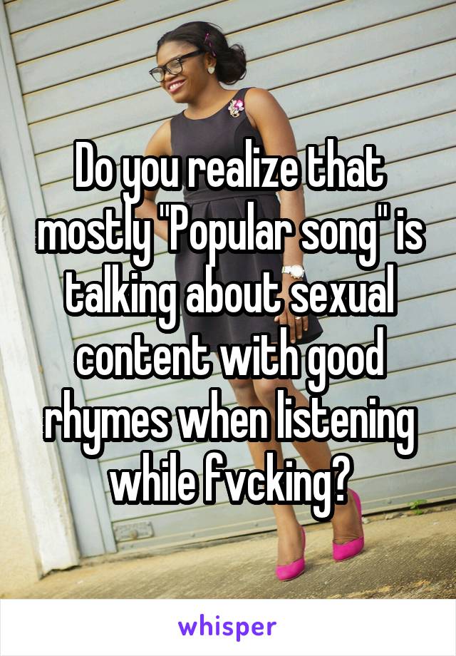 Do you realize that mostly "Popular song" is talking about sexual content with good rhymes when listening while fvcking?