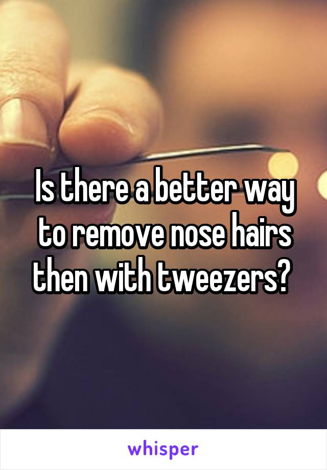 Is there a better way to remove nose hairs then with tweezers? 