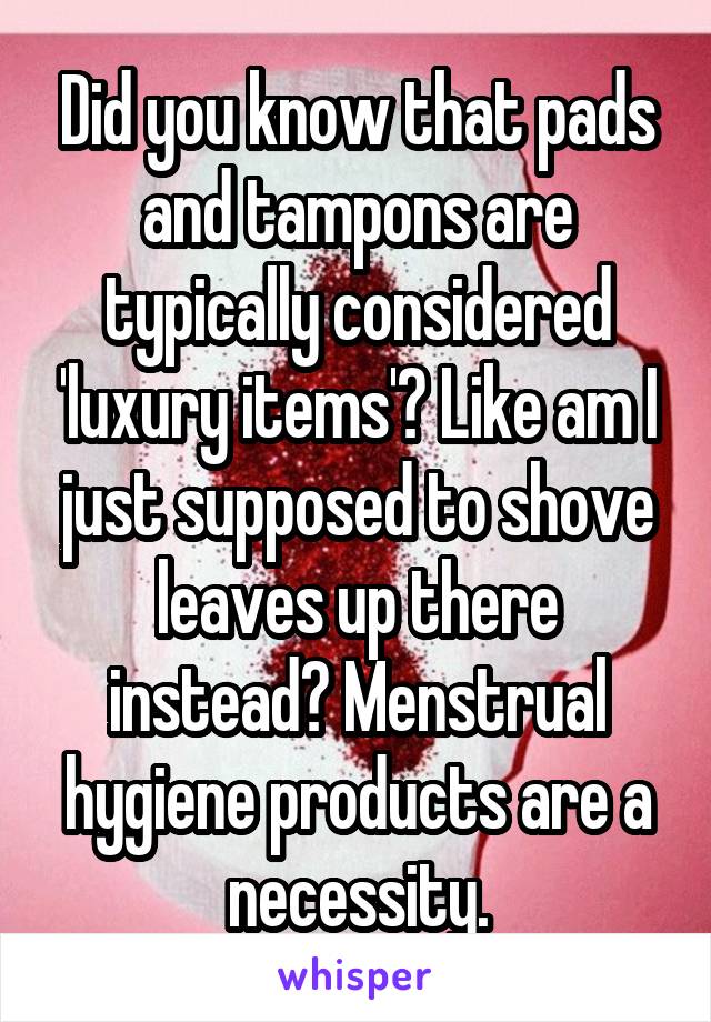 Did you know that pads and tampons are typically considered 'luxury items'? Like am I just supposed to shove leaves up there instead? Menstrual hygiene products are a necessity.