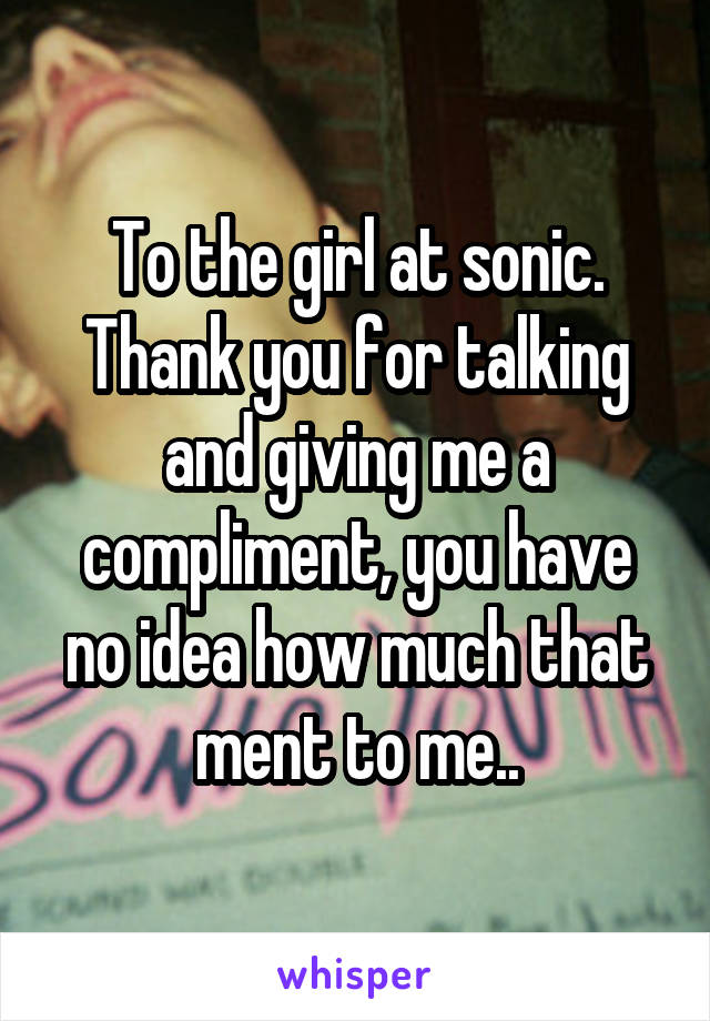To the girl at sonic.
Thank you for talking and giving me a compliment, you have no idea how much that ment to me..