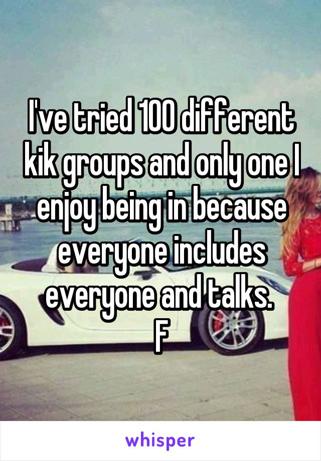 I've tried 100 different kik groups and only one I enjoy being in because everyone includes everyone and talks. 
F