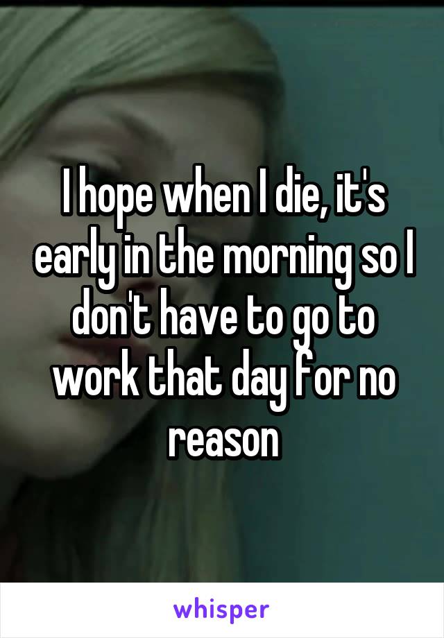 I hope when I die, it's early in the morning so I don't have to go to work that day for no reason