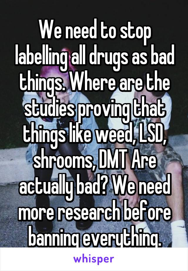 We need to stop labelling all drugs as bad things. Where are the studies proving that things like weed, LSD, shrooms, DMT Are actually bad? We need more research before banning everything.