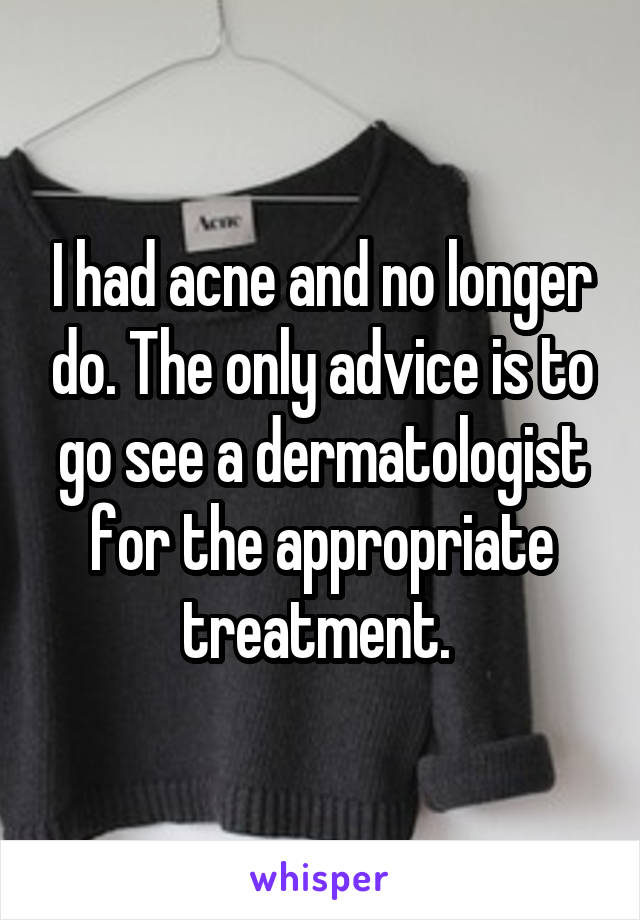 I had acne and no longer do. The only advice is to go see a dermatologist for the appropriate treatment. 