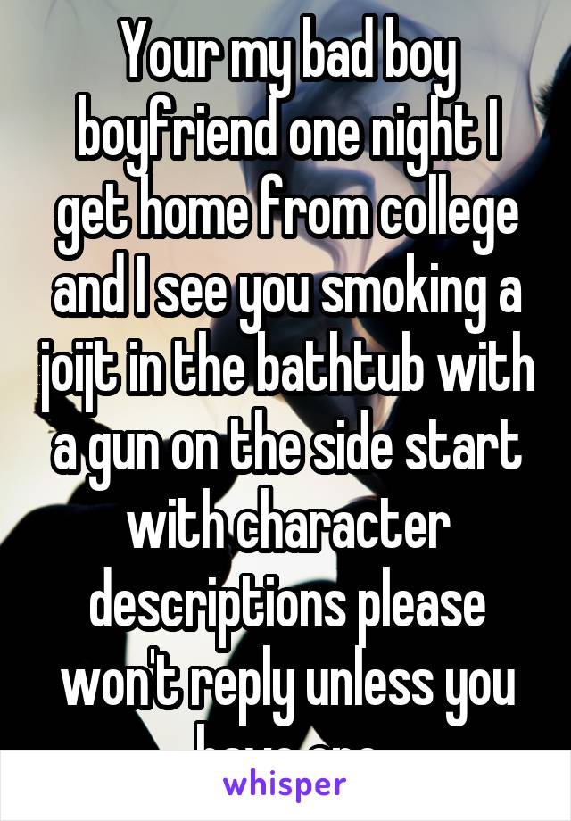 Your my bad boy boyfriend one night I get home from college and I see you smoking a joijt in the bathtub with a gun on the side start with character descriptions please won't reply unless you have one