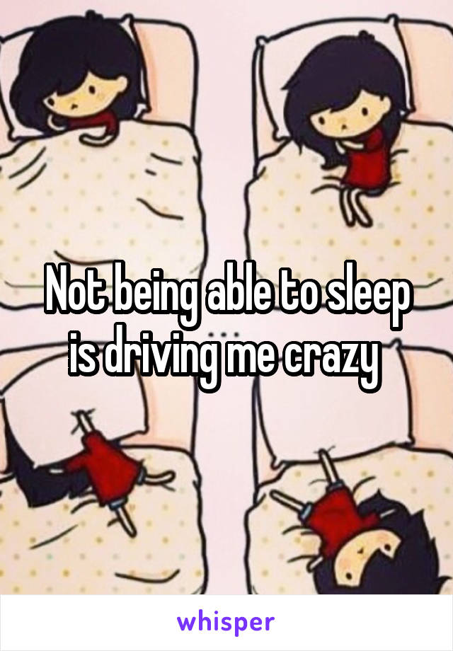 Not being able to sleep is driving me crazy 