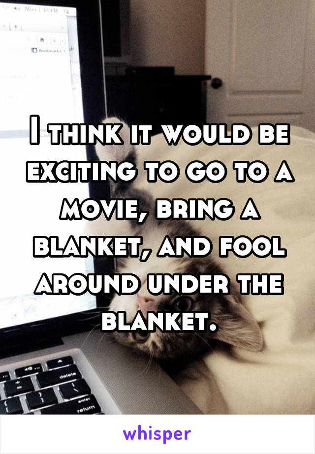 I think it would be exciting to go to a movie, bring a blanket, and fool around under the blanket.