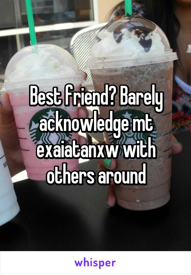 Best friend? Barely acknowledge mt exaiatanxw with others around