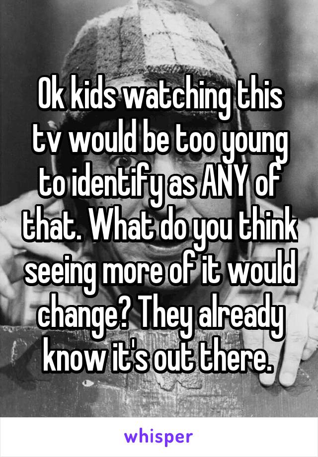 Ok kids watching this tv would be too young to identify as ANY of that. What do you think seeing more of it would change? They already know it's out there. 