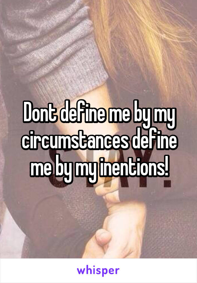 Dont define me by my circumstances define me by my inentions!