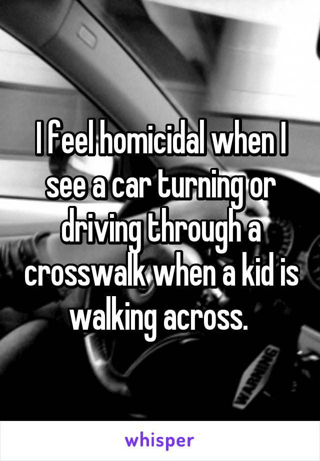 I feel homicidal when I see a car turning or driving through a crosswalk when a kid is walking across. 