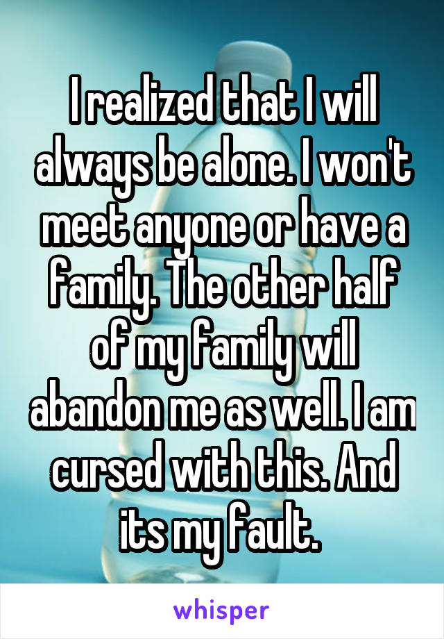 I realized that I will always be alone. I won't meet anyone or have a family. The other half of my family will abandon me as well. I am cursed with this. And its my fault. 