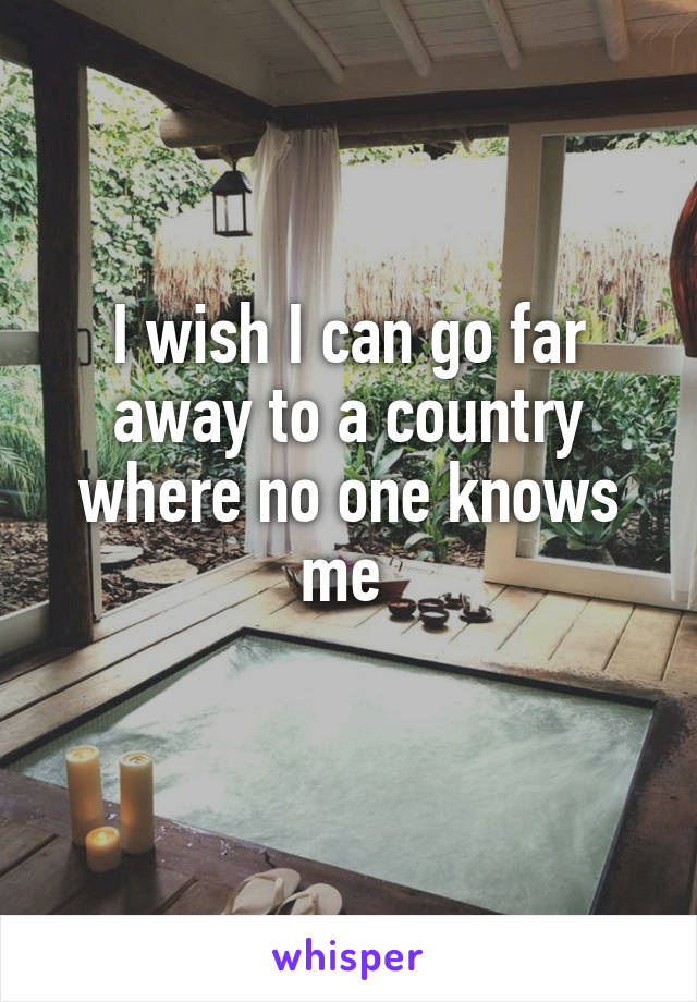 I wish I can go far away to a country where no one knows me 
