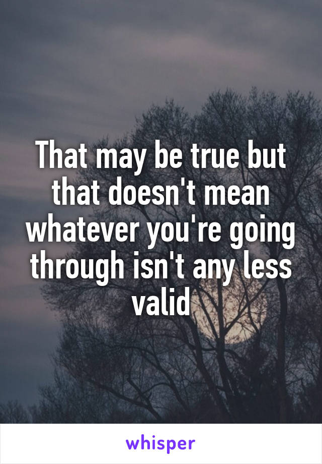 That may be true but that doesn't mean whatever you're going through isn't any less valid