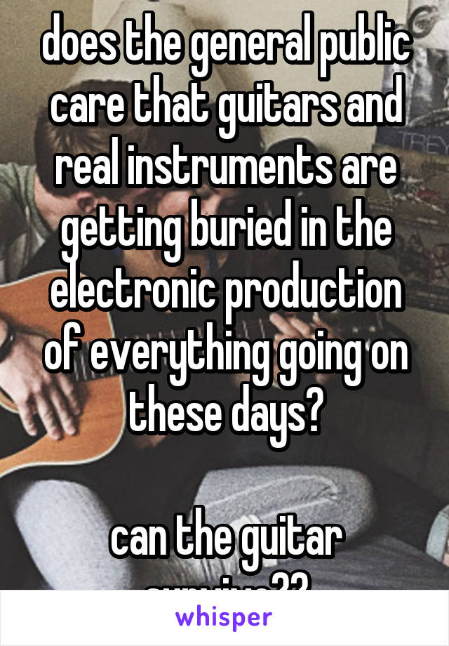 does the general public care that guitars and real instruments are getting buried in the electronic production of everything going on these days?

can the guitar survive??