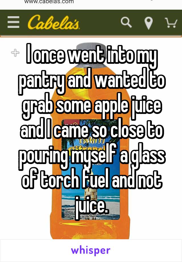 I once went into my pantry and wanted to grab some apple juice and I came so close to pouring myself a glass of torch fuel and not juice.
