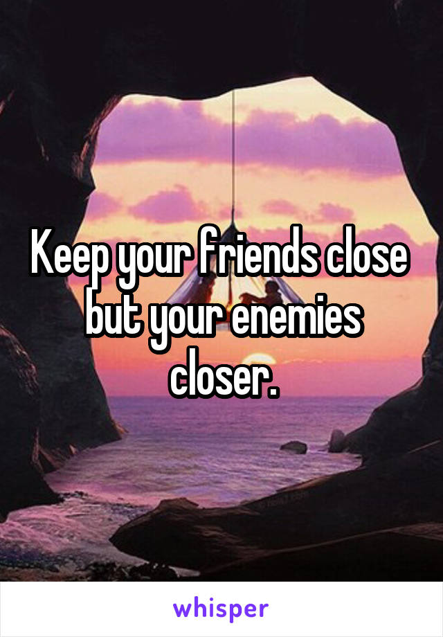 Keep your friends close  but your enemies closer.