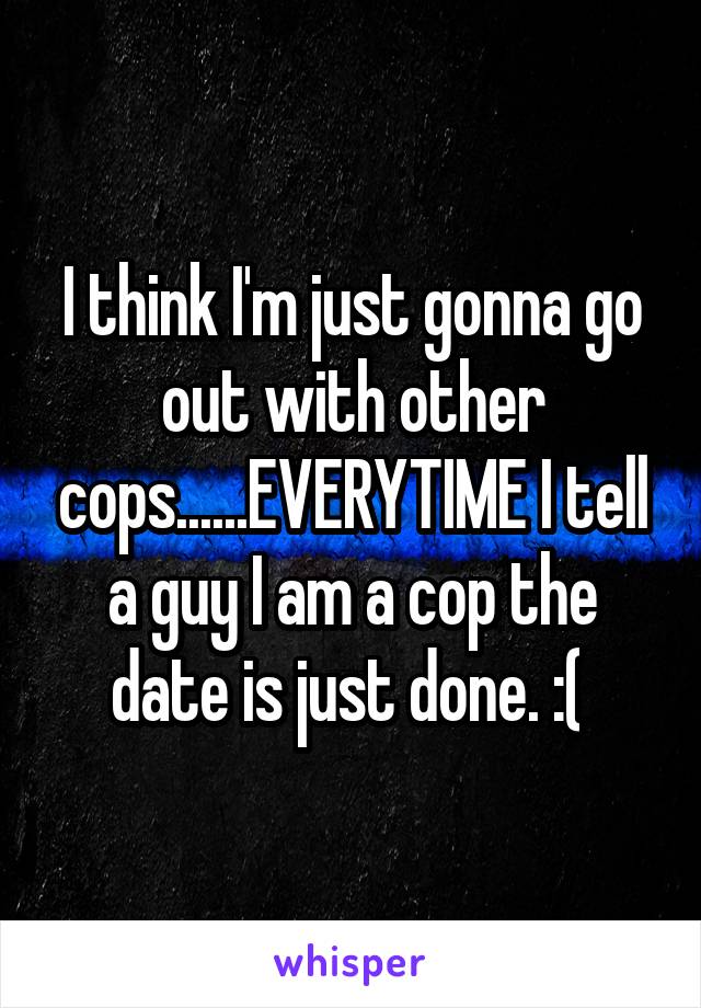 I think I'm just gonna go out with other cops......EVERYTIME I tell a guy I am a cop the date is just done. :( 