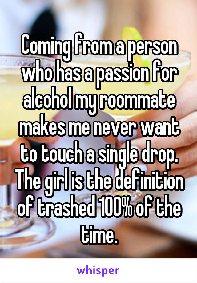 Coming from a person who has a passion for alcohol my roommate makes me never want to touch a single drop. The girl is the definition of trashed 100% of the time.
