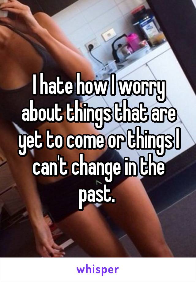 I hate how I worry about things that are yet to come or things I can't change in the past. 