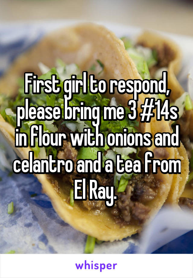 First girl to respond, please bring me 3 #14s in flour with onions and celantro and a tea from El Ray. 