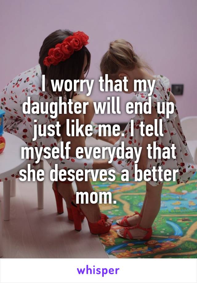 I worry that my daughter will end up just like me. I tell myself everyday that she deserves a better mom. 