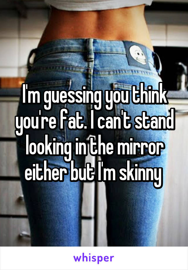 I'm guessing you think you're fat. I can't stand looking in the mirror either but I'm skinny 