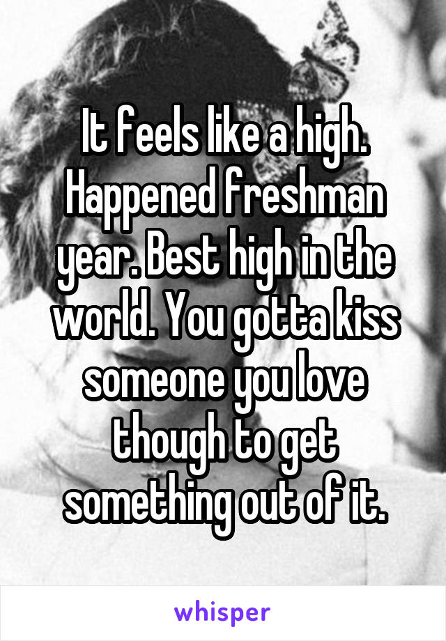 It feels like a high. Happened freshman year. Best high in the world. You gotta kiss someone you love though to get something out of it.