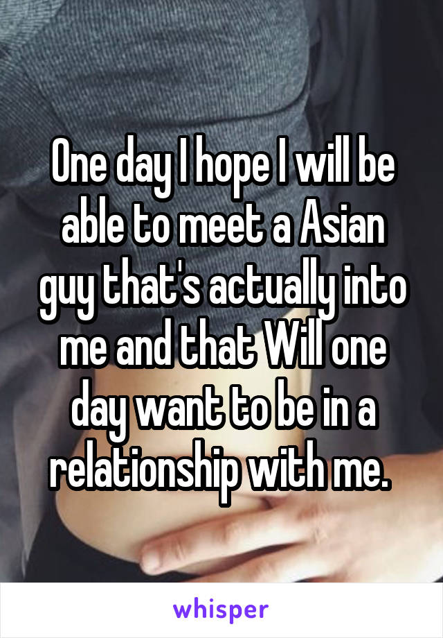 One day I hope I will be able to meet a Asian guy that's actually into me and that Will one day want to be in a relationship with me. 
