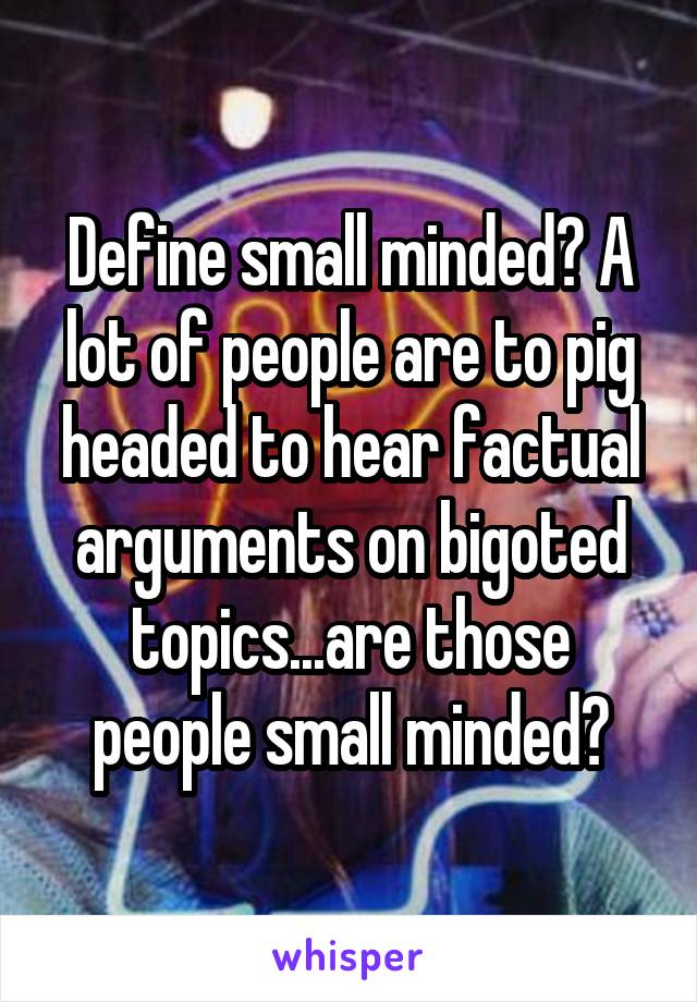 Define small minded? A lot of people are to pig headed to hear factual arguments on bigoted topics...are those people small minded?