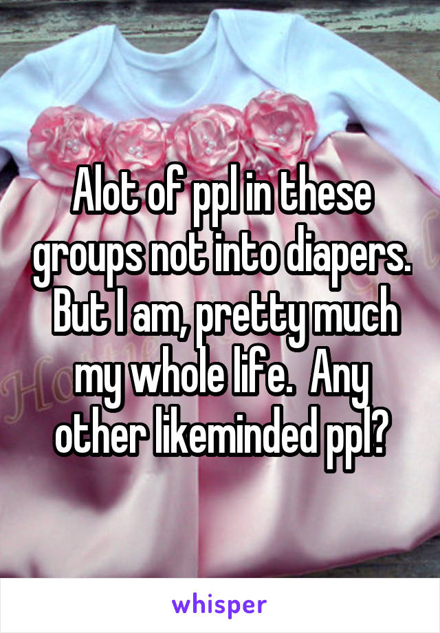 Alot of ppl in these groups not into diapers.  But I am, pretty much my whole life.  Any other likeminded ppl?