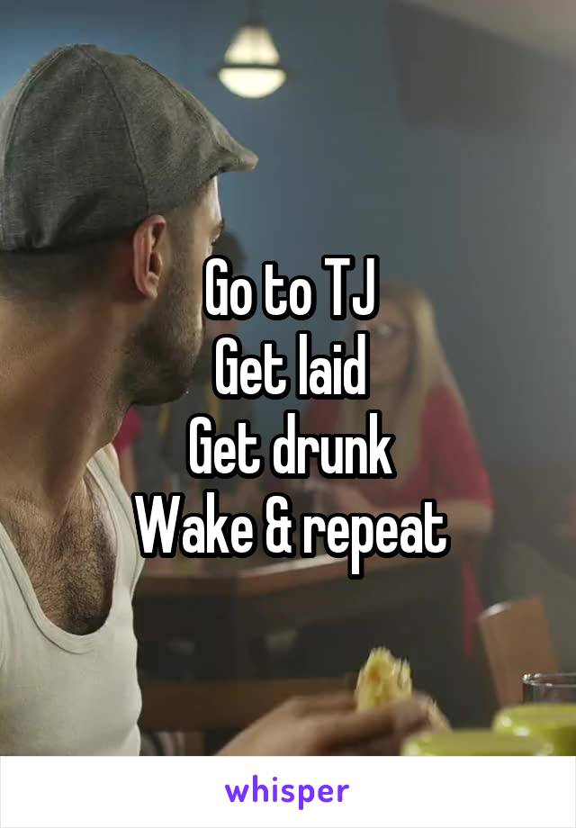 Go to TJ
Get laid
Get drunk
Wake & repeat