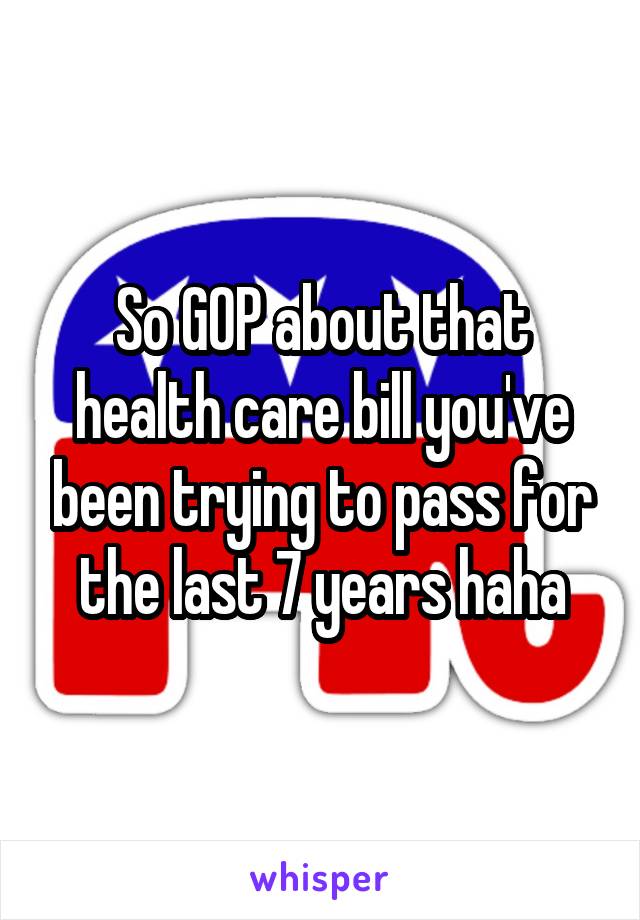So GOP about that health care bill you've been trying to pass for the last 7 years haha