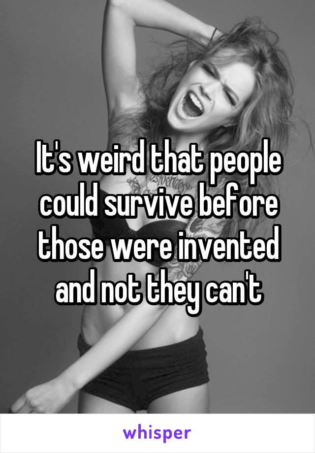 It's weird that people could survive before those were invented and not they can't