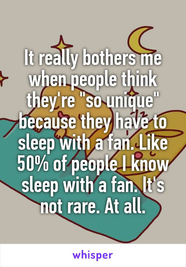 It really bothers me when people think they're "so unique" because they have to sleep with a fan. Like 50% of people I know sleep with a fan. It's not rare. At all.