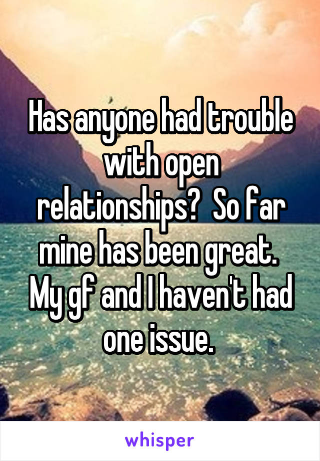 Has anyone had trouble with open relationships?  So far mine has been great.  My gf and I haven't had one issue. 