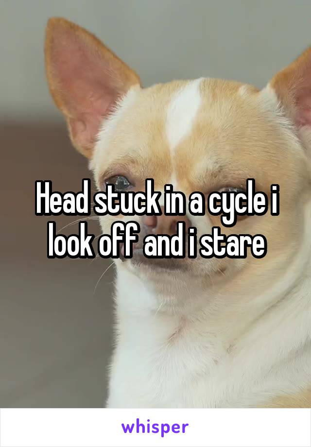 Head stuck in a cycle i look off and i stare