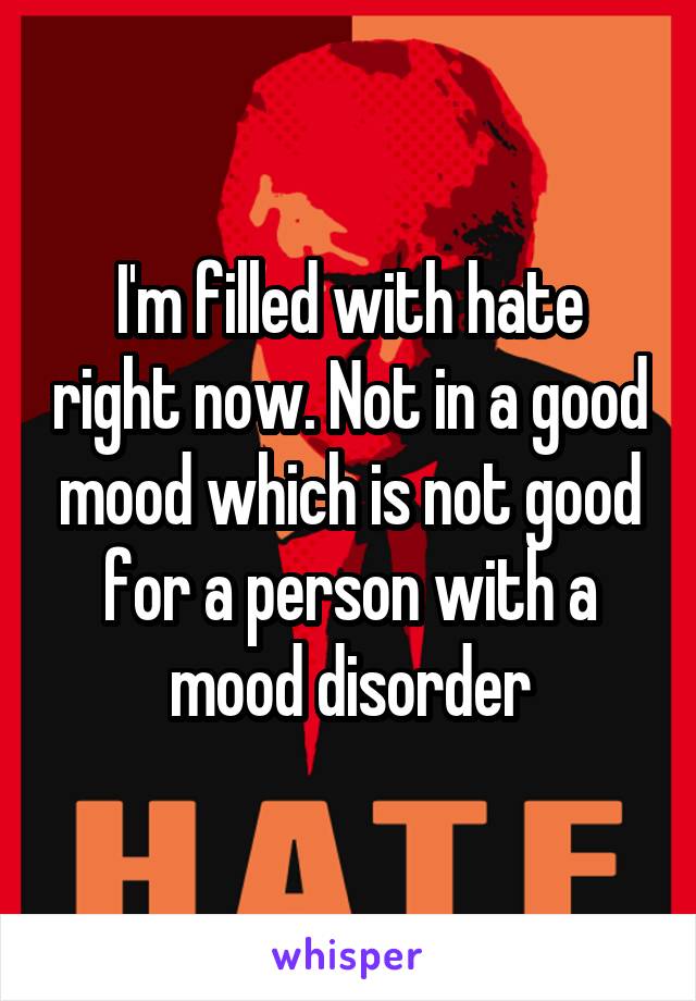 I'm filled with hate right now. Not in a good mood which is not good for a person with a mood disorder