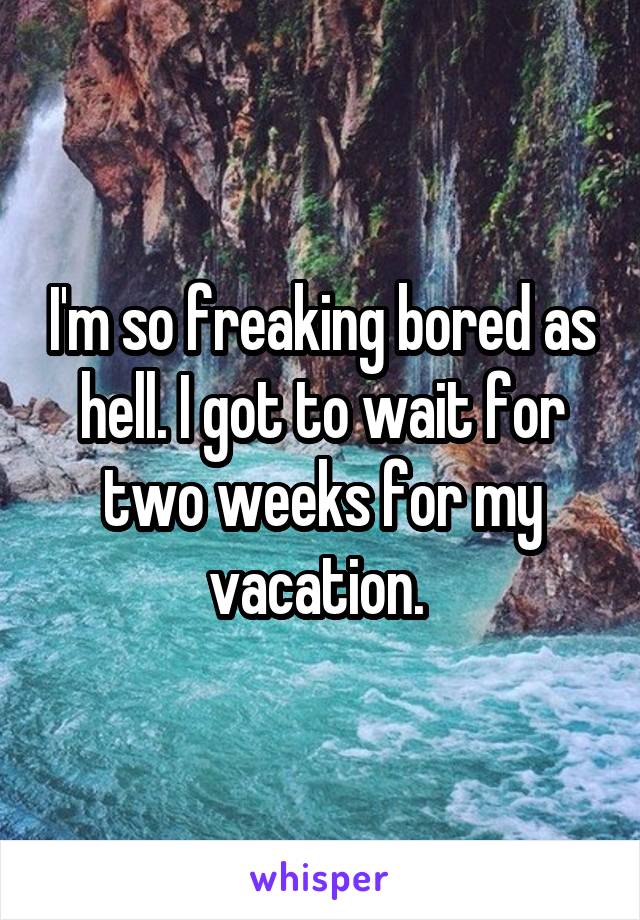 I'm so freaking bored as hell. I got to wait for two weeks for my vacation. 