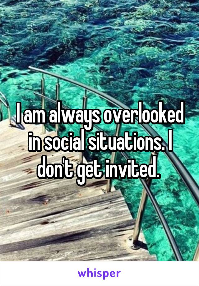 I am always overlooked in social situations. I don't get invited. 