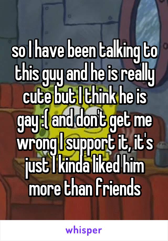 so I have been talking to this guy and he is really cute but I think he is gay :( and don't get me wrong I support it, it's just I kinda liked him more than friends