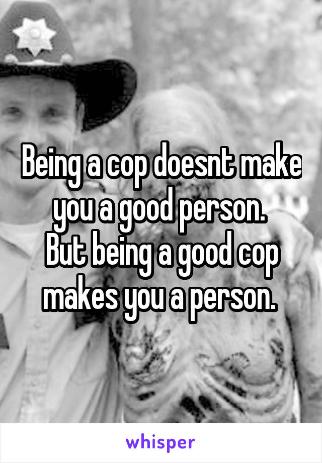 Being a cop doesnt make you a good person. 
But being a good cop makes you a person. 