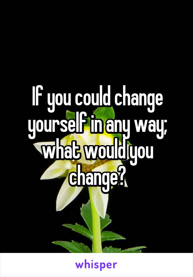 If you could change yourself in any way; what would you change?