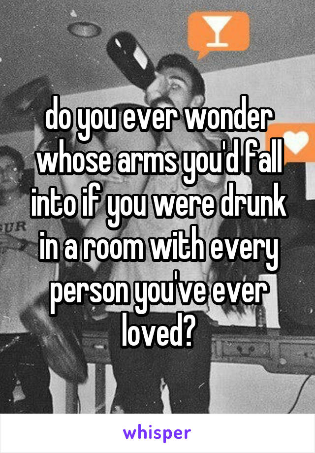 do you ever wonder whose arms you'd fall into if you were drunk in a room with every person you've ever loved?