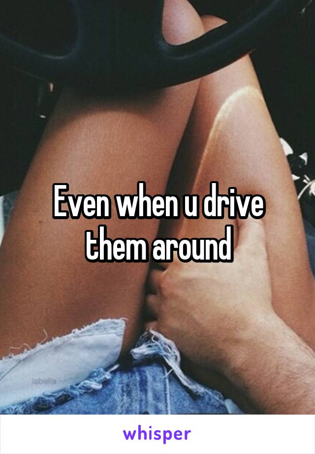 Even when u drive them around
