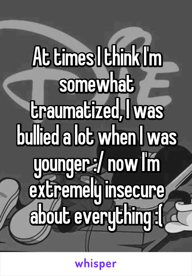 At times I think I'm somewhat traumatized, I was bullied a lot when I was younger :/ now I'm extremely insecure about everything :(