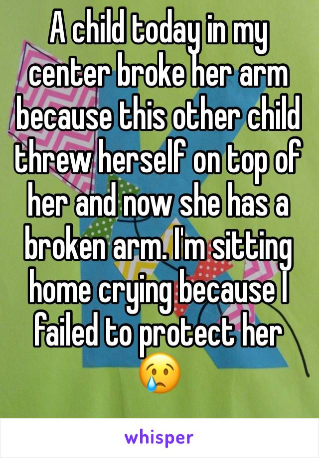 A child today in my center broke her arm because this other child threw herself on top of her and now she has a broken arm. I'm sitting home crying because I failed to protect her 😢